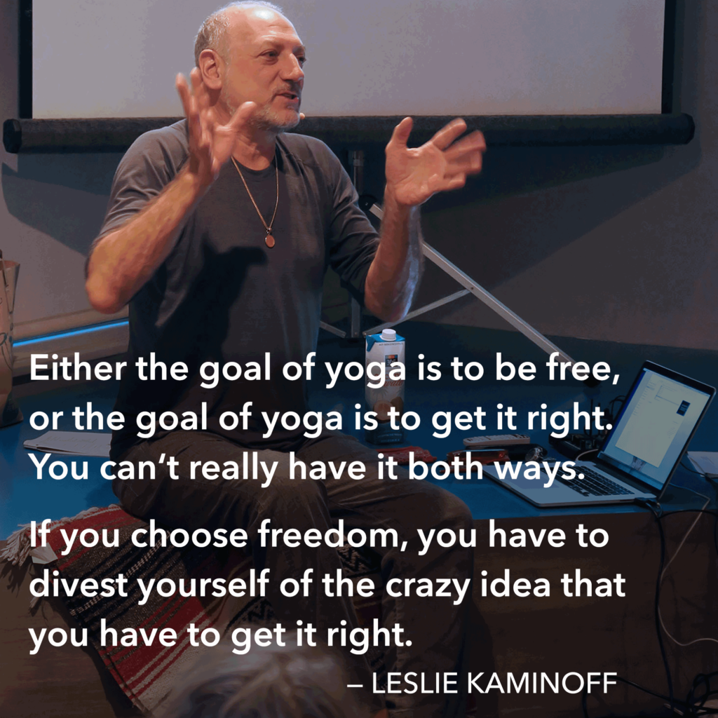 Either the goal of doing yoga is to be free, or the goal of yoga is to get it right. You can't really have it both ways.
If you choose freedom, you have to divest yourself of the crazy idea that you have to get it right.